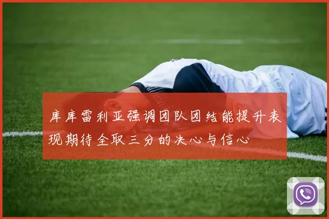 库库雷利亚强调团队团结能提升表现期待全取三分的决心与信心
