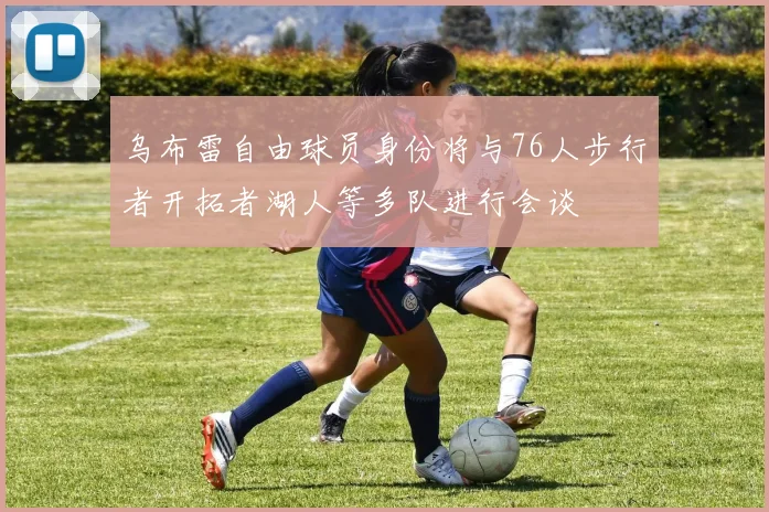 乌布雷自由球员身份将与76人步行者开拓者湖人等多队进行会谈