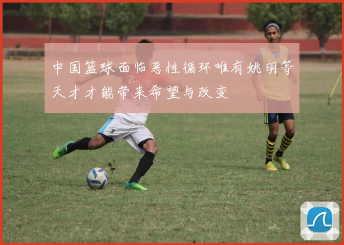 中国篮球面临恶性循环唯有姚明等天才才能带来希望与改变