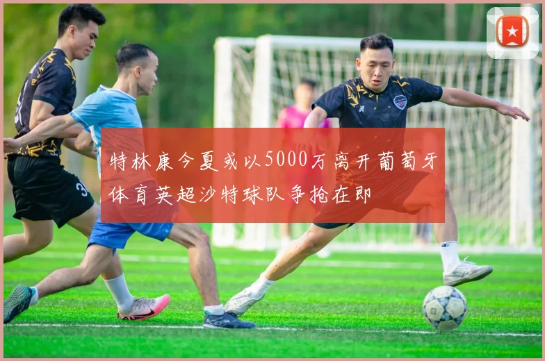 特林康今夏或以5000万离开葡萄牙体育英超沙特球队争抢在即