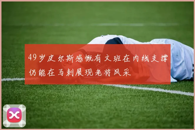 49岁皮尔斯感慨有文班在内线支撑仍能在马刺展现老将风采