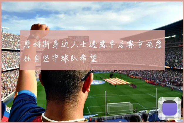 詹姆斯身边人士透露季后赛中老詹独自坚守球队希望