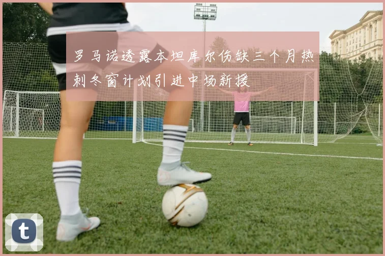 罗马诺透露本坦库尔伤缺三个月热刺冬窗计划引进中场新援
