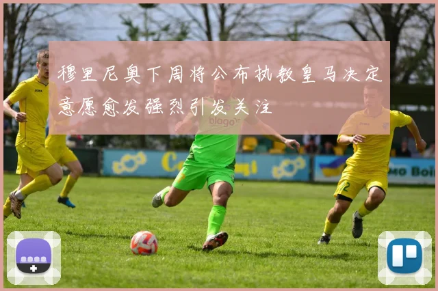 穆里尼奥下周将公布执教皇马决定意愿愈发强烈引发关注
