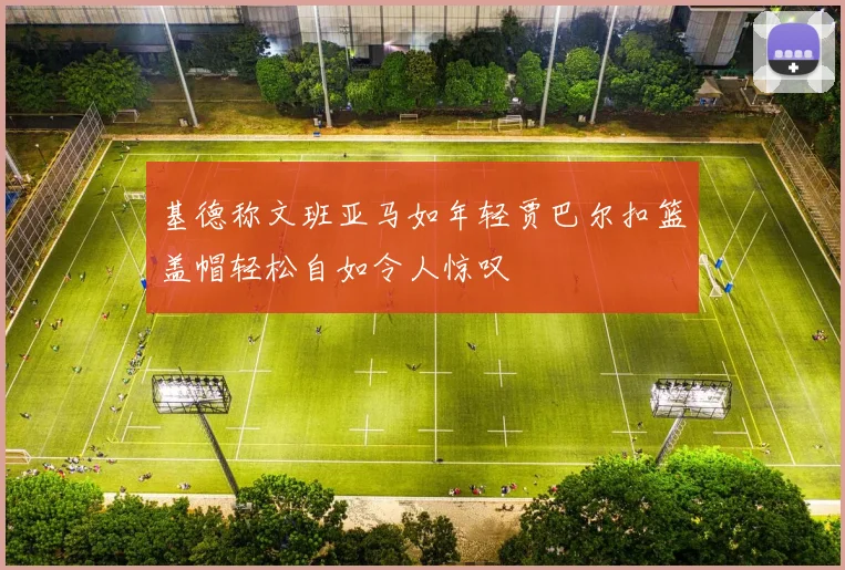 基德称文班亚马如年轻贾巴尔扣篮盖帽轻松自如令人惊叹