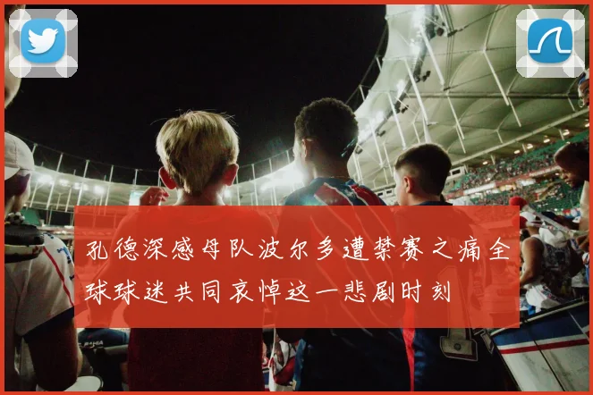 孔德深感母队波尔多遭禁赛之痛全球球迷共同哀悼这一悲剧时刻