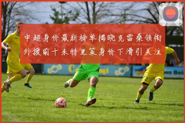 中超身价最新榜单揭晓克雷桑领衔外援前十米特里策身价下滑引关注
