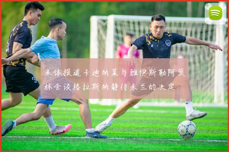 米体报道卡迪纳莱与雅伊斯勒阿莫林会谈格拉斯纳静待米兰的决定